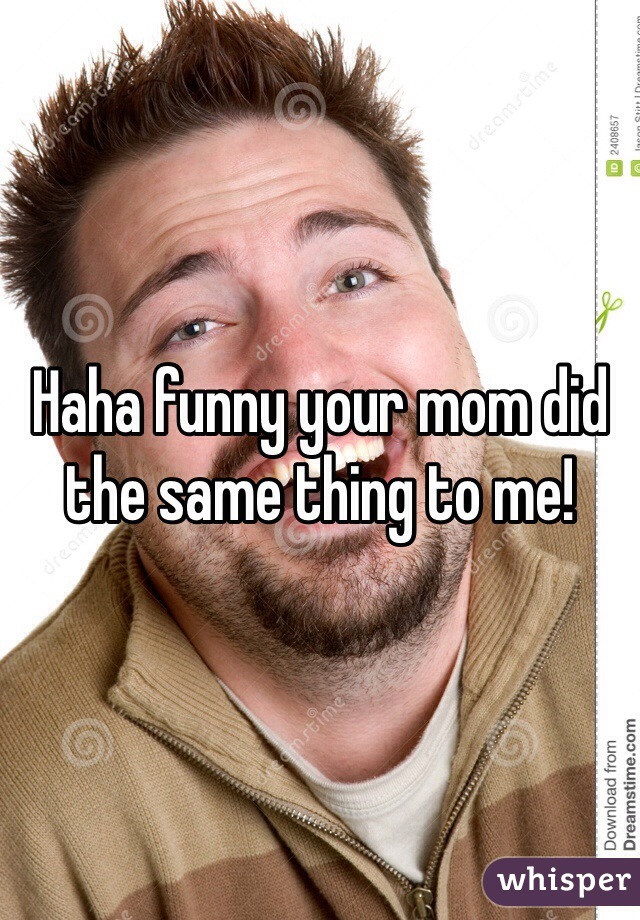 Haha funny your mom did the same thing to me!