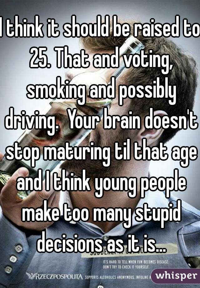 I think it should be raised to 25. That and voting, smoking and possibly driving.  Your brain doesn't stop maturing til that age and I think young people make too many stupid decisions as it is...
