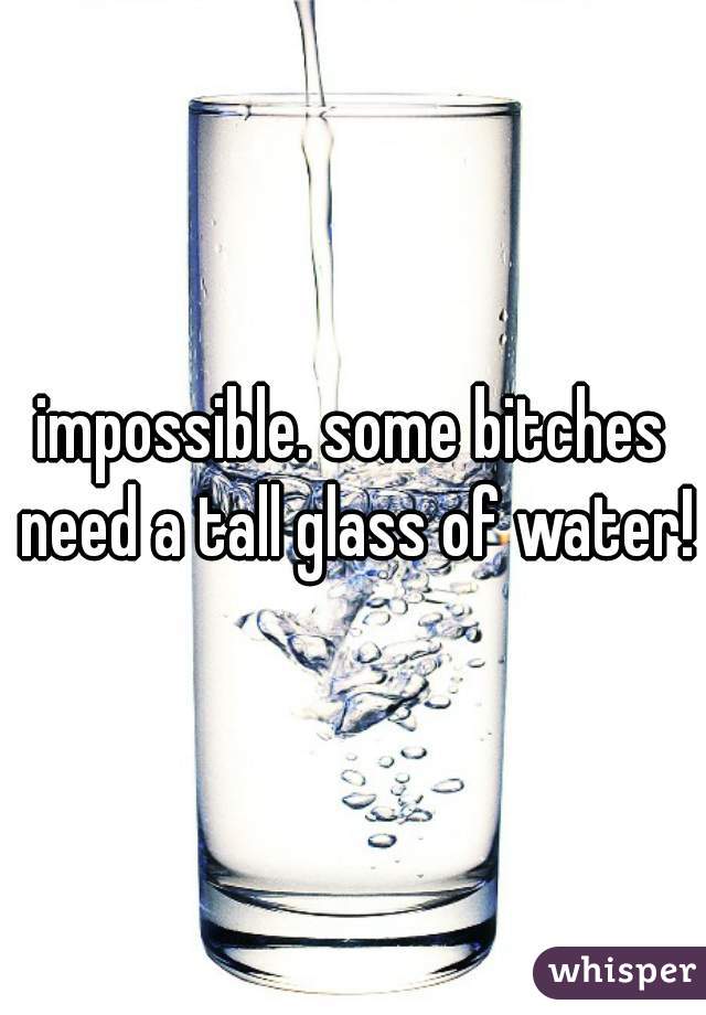 impossible. some bitches need a tall glass of water!
