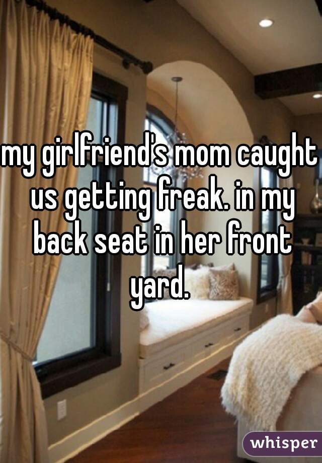 my girlfriend's mom caught us getting freak. in my back seat in her front yard. 