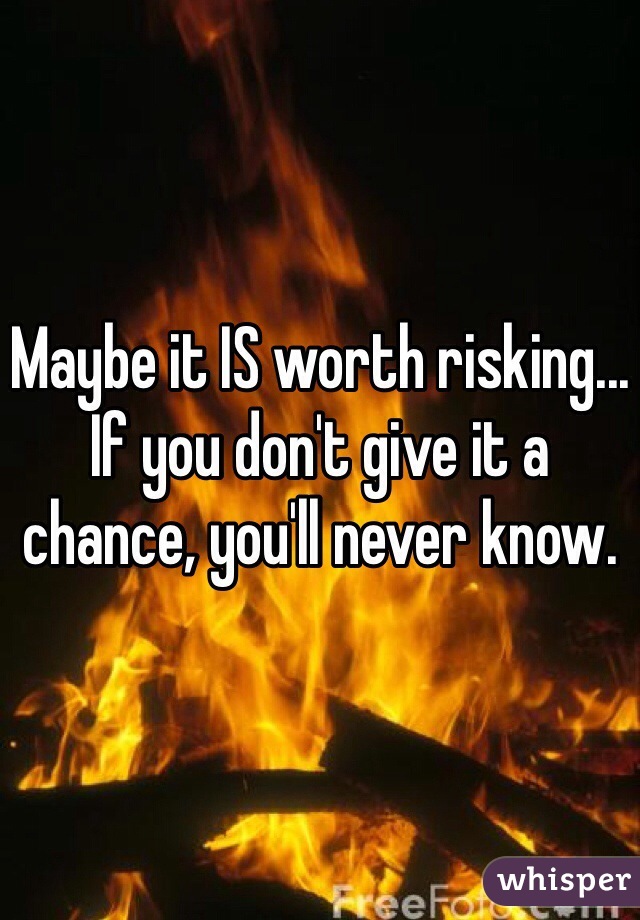 Maybe it IS worth risking... If you don't give it a chance, you'll never know.