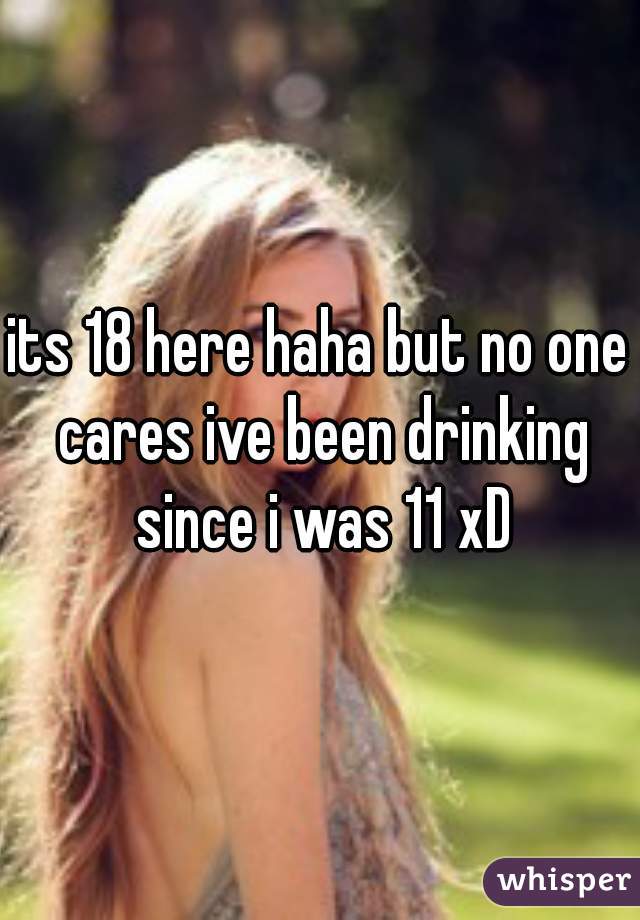its 18 here haha but no one cares ive been drinking since i was 11 xD