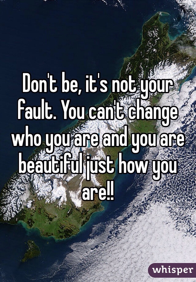 Don't be, it's not your fault. You can't change who you are and you are beautiful just how you are!!
