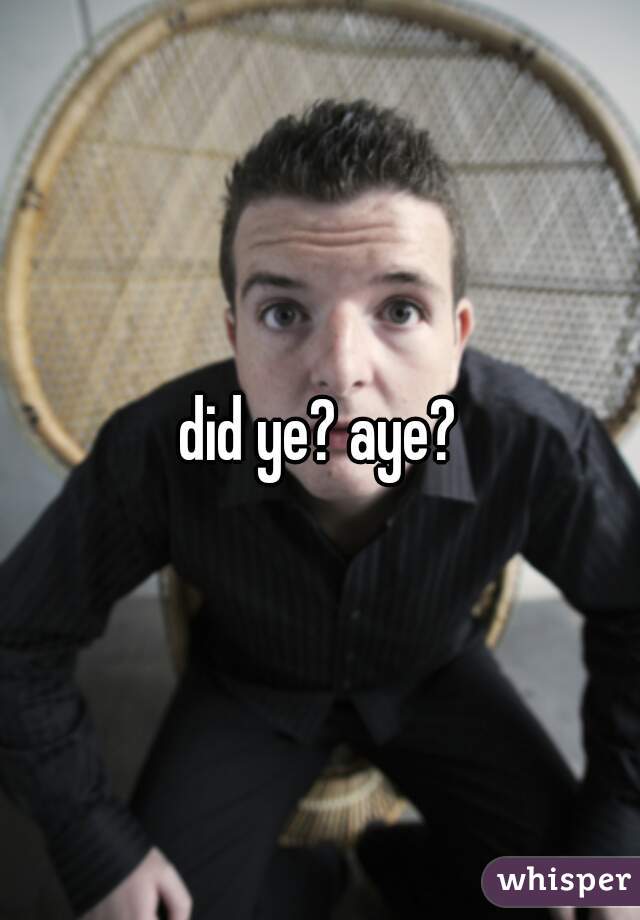 did ye? aye?