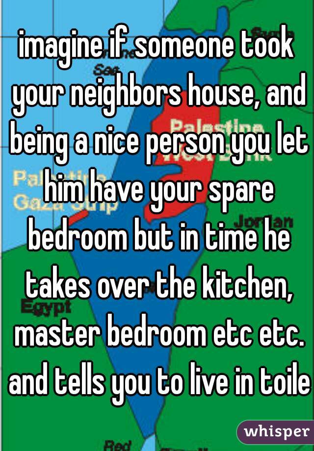 imagine if someone took your neighbors house, and being a nice person you let him have your spare bedroom but in time he takes over the kitchen, master bedroom etc etc. and tells you to live in toilet