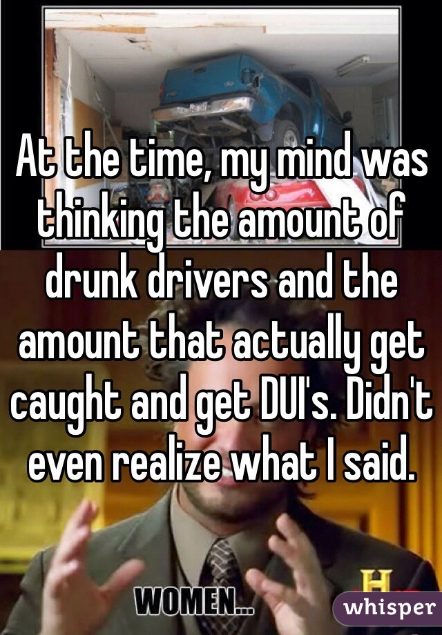 At the time, my mind was thinking the amount of drunk drivers and the amount that actually get caught and get DUI's. Didn't even realize what I said.