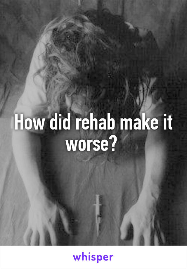 How did rehab make it worse? 