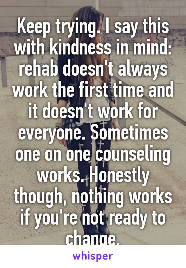 Keep trying. I say this with kindness in mind: rehab doesn't always work the first time and it doesn't work for everyone. Sometimes one on one counseling works. Honestly though, nothing works if you're not ready to change.