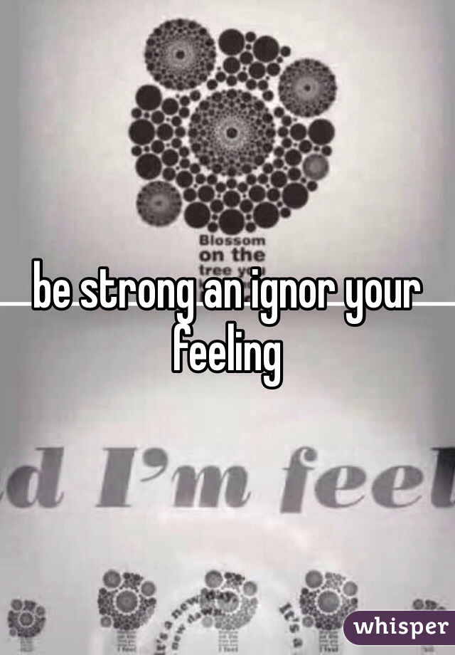 be strong an ignor your feeling