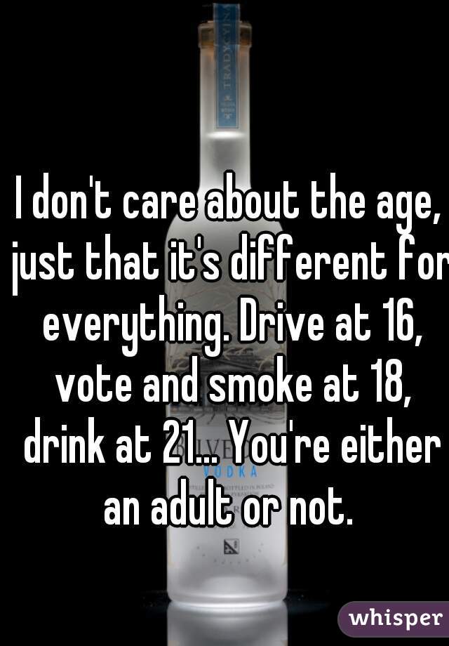 I don't care about the age, just that it's different for everything. Drive at 16, vote and smoke at 18, drink at 21... You're either an adult or not. 