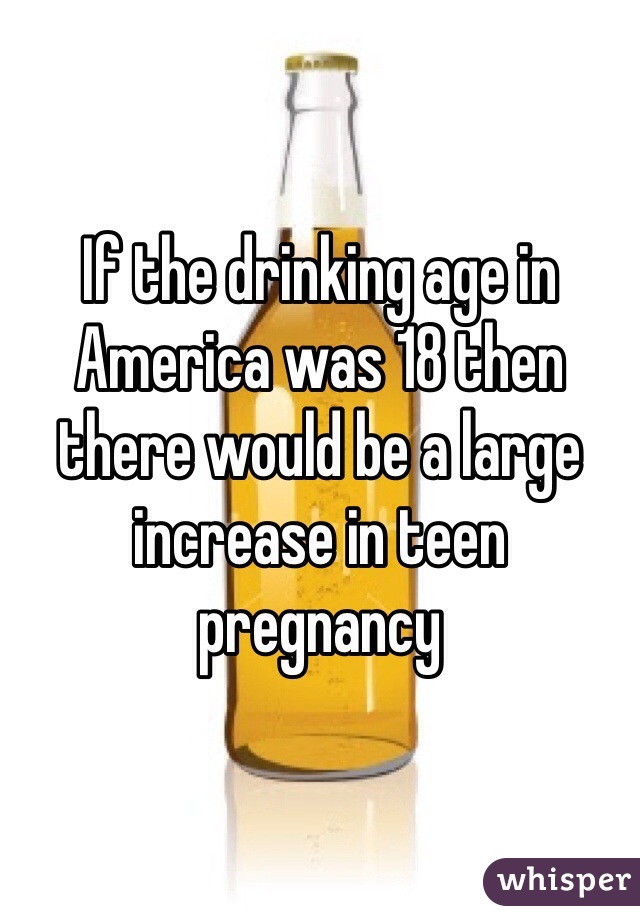 If the drinking age in America was 18 then there would be a large increase in teen pregnancy 