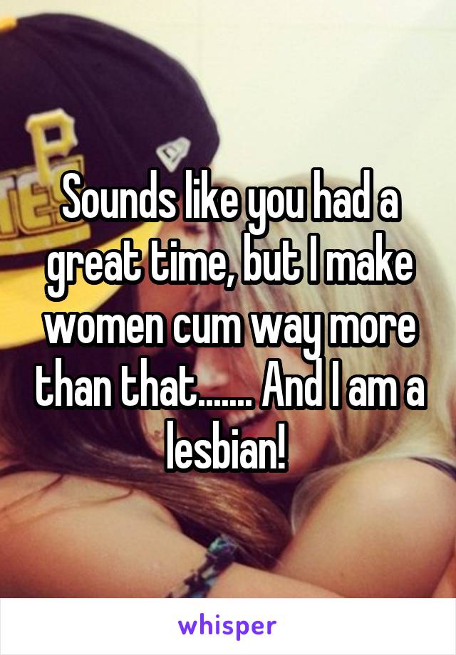 Sounds like you had a great time, but I make women cum way more than that....... And I am a lesbian! 