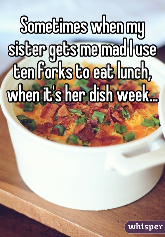 Sometimes when my sister gets me mad I use ten forks to eat lunch, when it's her dish week...