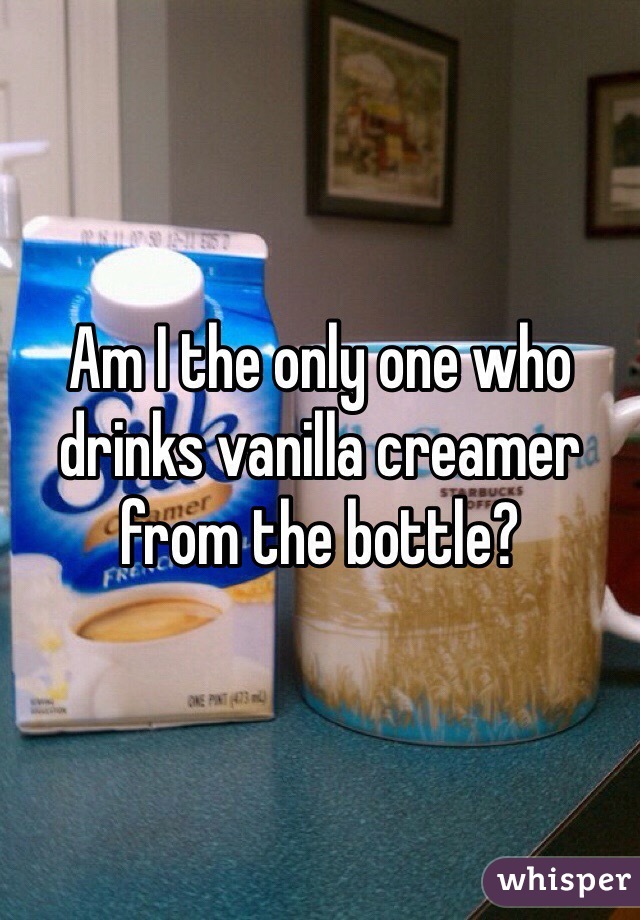 Am I the only one who drinks vanilla creamer from the bottle?