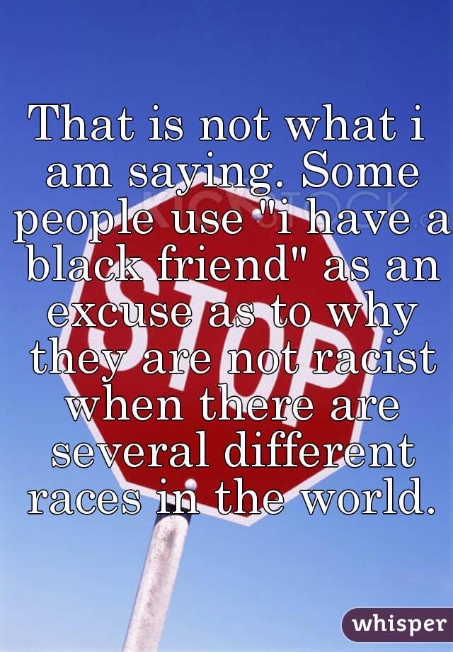 That is not what i am saying. Some people use "i have a black friend" as an excuse as to why they are not racist when there are several different races in the world.