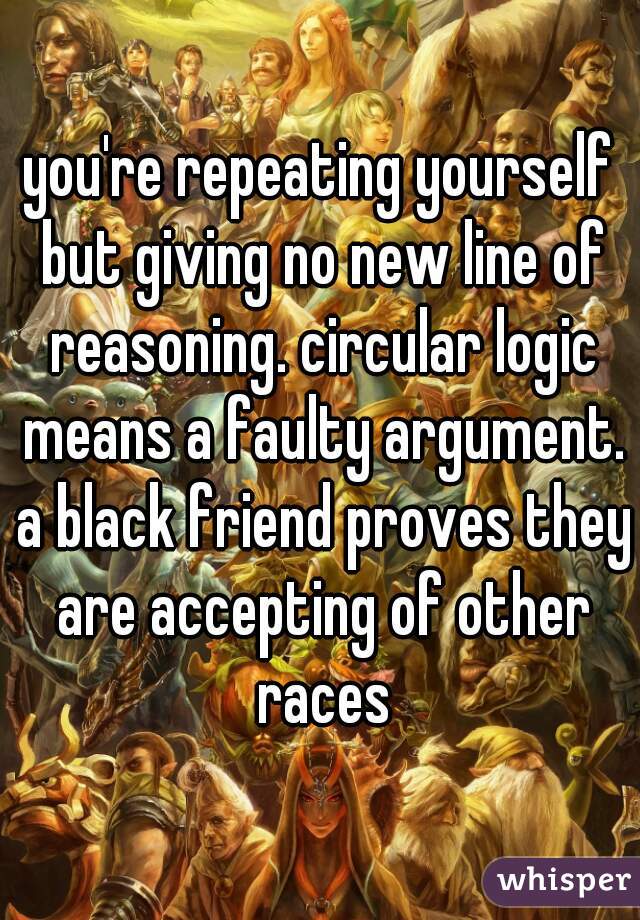 you're repeating yourself but giving no new line of reasoning. circular logic means a faulty argument. a black friend proves they are accepting of other races