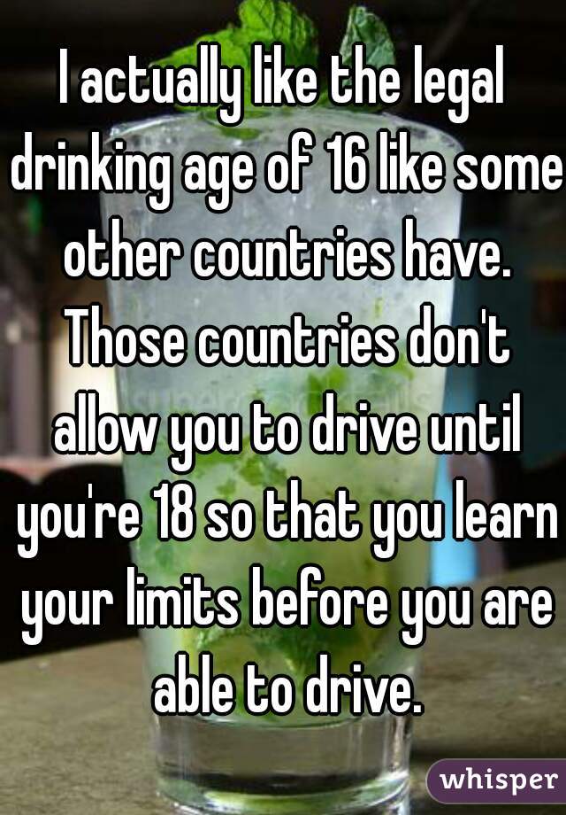 I actually like the legal drinking age of 16 like some other countries have. Those countries don't allow you to drive until you're 18 so that you learn your limits before you are able to drive.