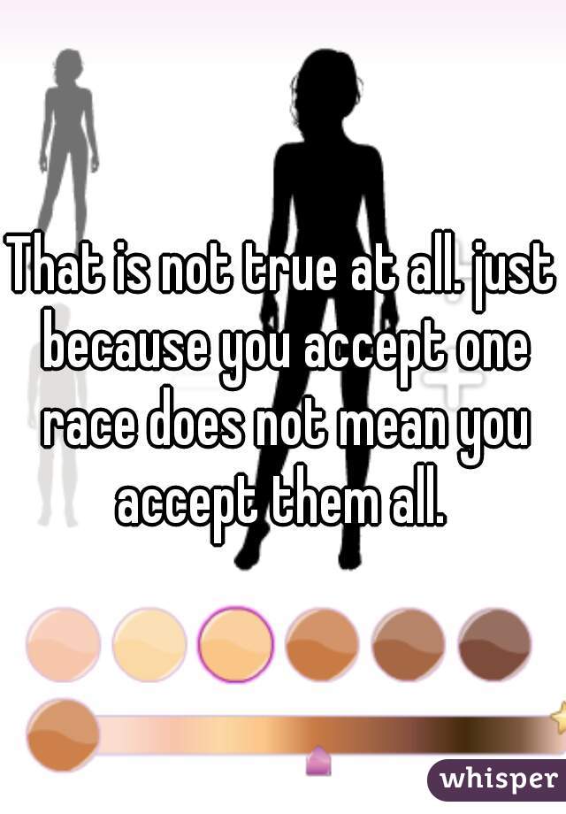 That is not true at all. just because you accept one race does not mean you accept them all. 