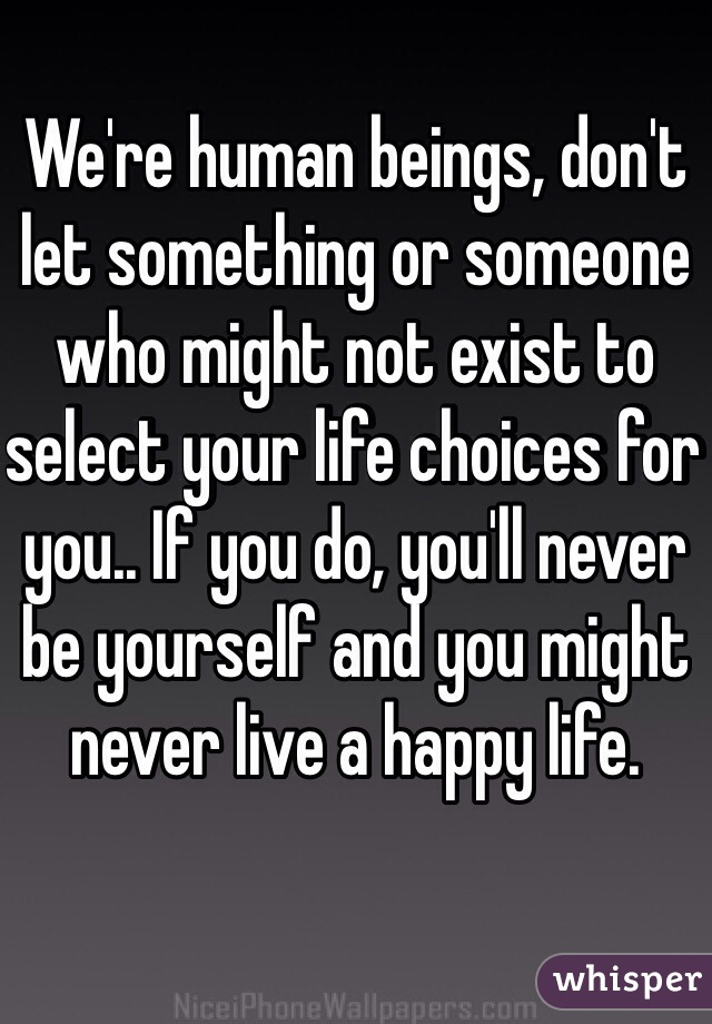 We're human beings, don't let something or someone who might not exist to select your life choices for you.. If you do, you'll never be yourself and you might never live a happy life. 