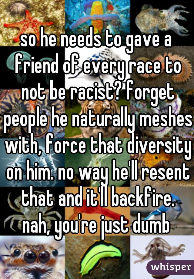 so he needs to gave a friend of every race to not be racist? forget people he naturally meshes with, force that diversity on him. no way he'll resent that and it'll backfire.

nah, you're just dumb