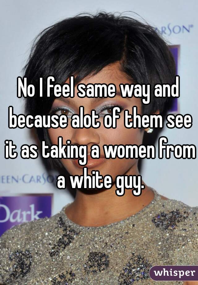 No I feel same way and because alot of them see it as taking a women from a white guy.