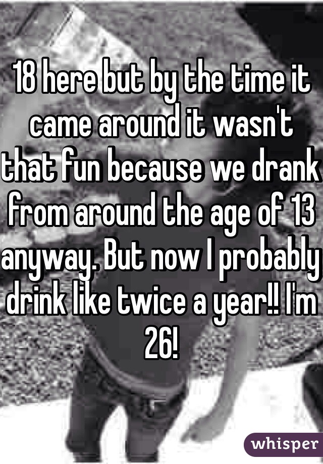 18 here but by the time it came around it wasn't that fun because we drank from around the age of 13 anyway. But now I probably drink like twice a year!! I'm 26! 