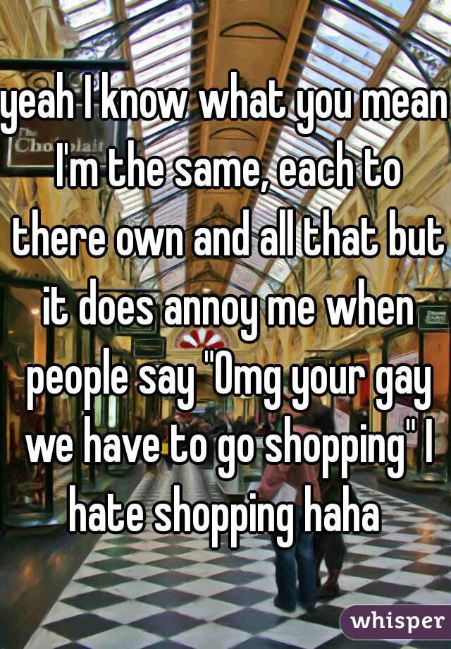 yeah I know what you mean I'm the same, each to there own and all that but it does annoy me when people say "Omg your gay we have to go shopping" I hate shopping haha 