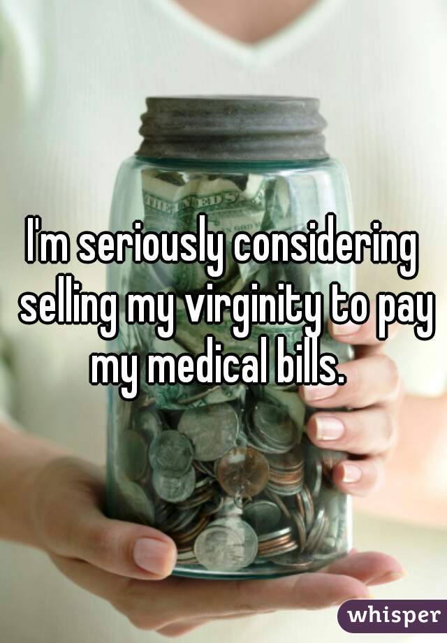 I'm seriously considering selling my virginity to pay my medical bills.  