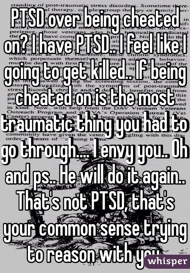 PTSD over being cheated on? I have PTSD.. I feel like I going to get killed.. If being cheated on is the most traumatic thing you had to go through.... I envy you.. Oh and ps.. He will do it again.. That's not PTSD, that's your common sense trying to reason with you.