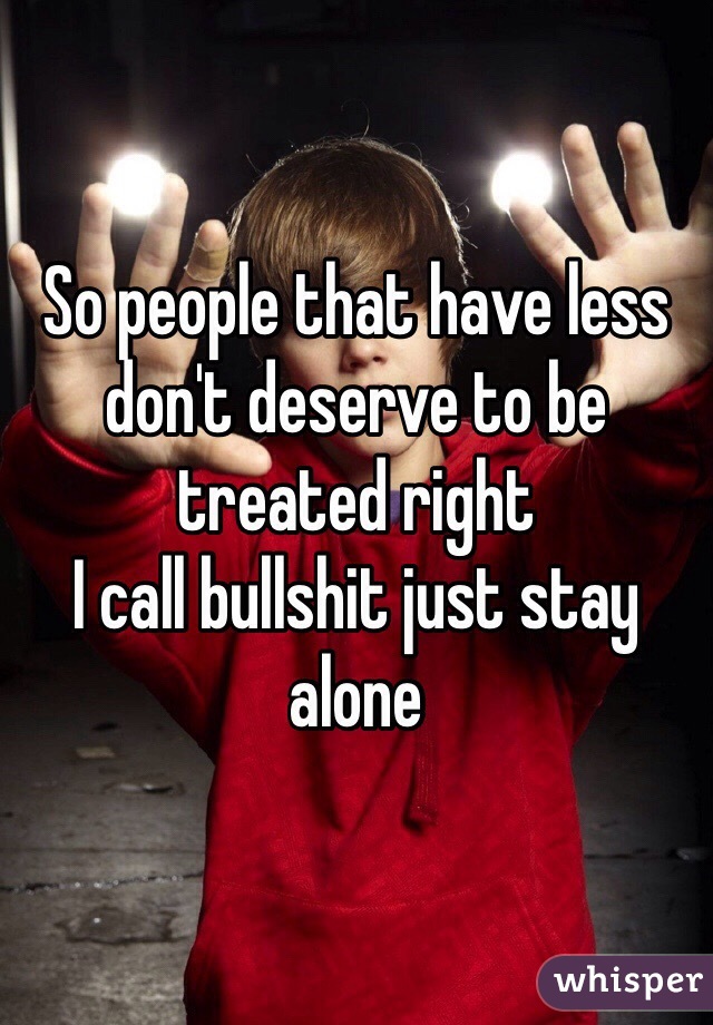 So people that have less don't deserve to be treated right 
I call bullshit just stay alone 