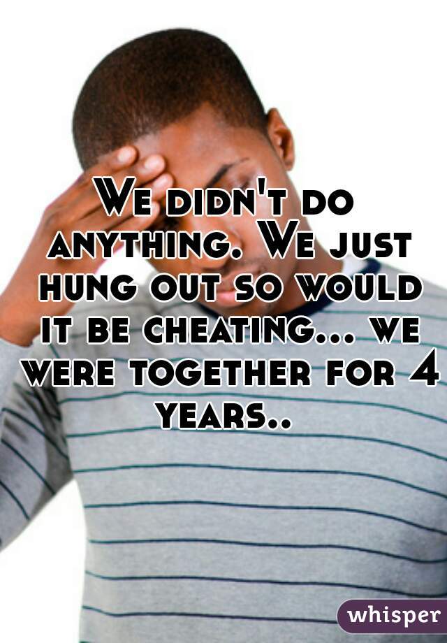 We didn't do anything. We just hung out so would it be cheating... we were together for 4 years.. 