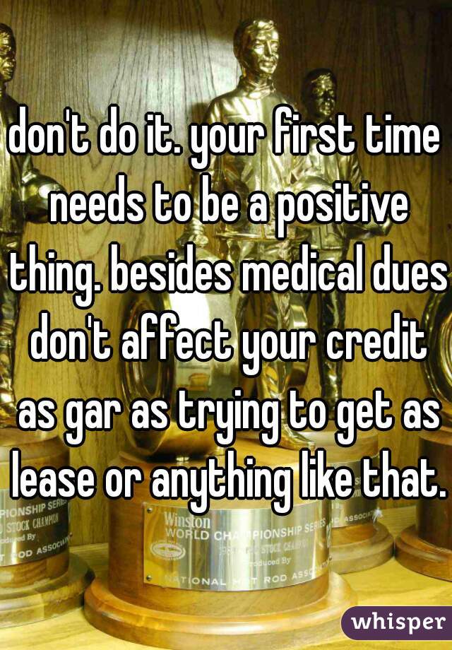 don't do it. your first time needs to be a positive thing. besides medical dues don't affect your credit as gar as trying to get as lease or anything like that.