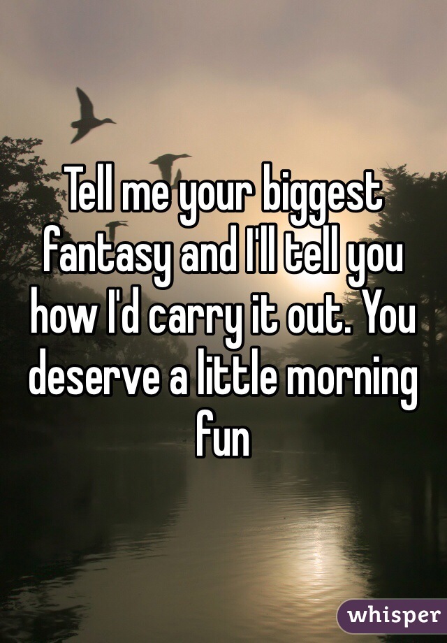 Tell me your biggest fantasy and I'll tell you how I'd carry it out. You deserve a little morning fun