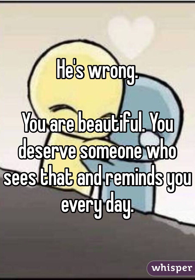 He's wrong. 

You are beautiful. You deserve someone who sees that and reminds you every day. 