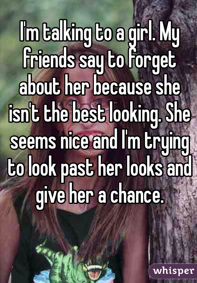 I'm talking to a girl. My friends say to forget about her because she isn't the best looking. She seems nice and I'm trying to look past her looks and give her a chance.