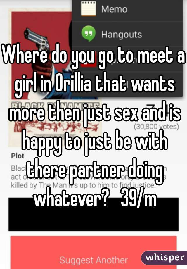 Where do you go to meet a girl in Orillia that wants more then just sex and is happy to just be with there partner doing whatever?   39/m