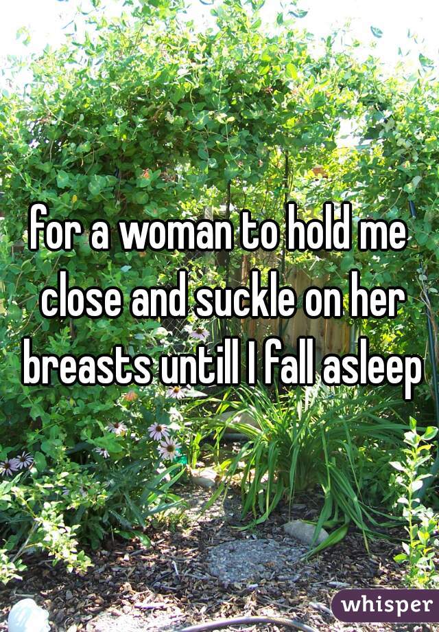 for a woman to hold me close and suckle on her breasts untill I fall asleep