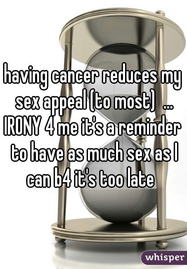 having cancer reduces my sex appeal (to most)  ...
IRONY 4 me it's a reminder to have as much sex as I can b4 it's too late  