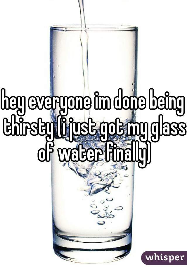 hey everyone im done being thirsty (i just got my glass of water finally)