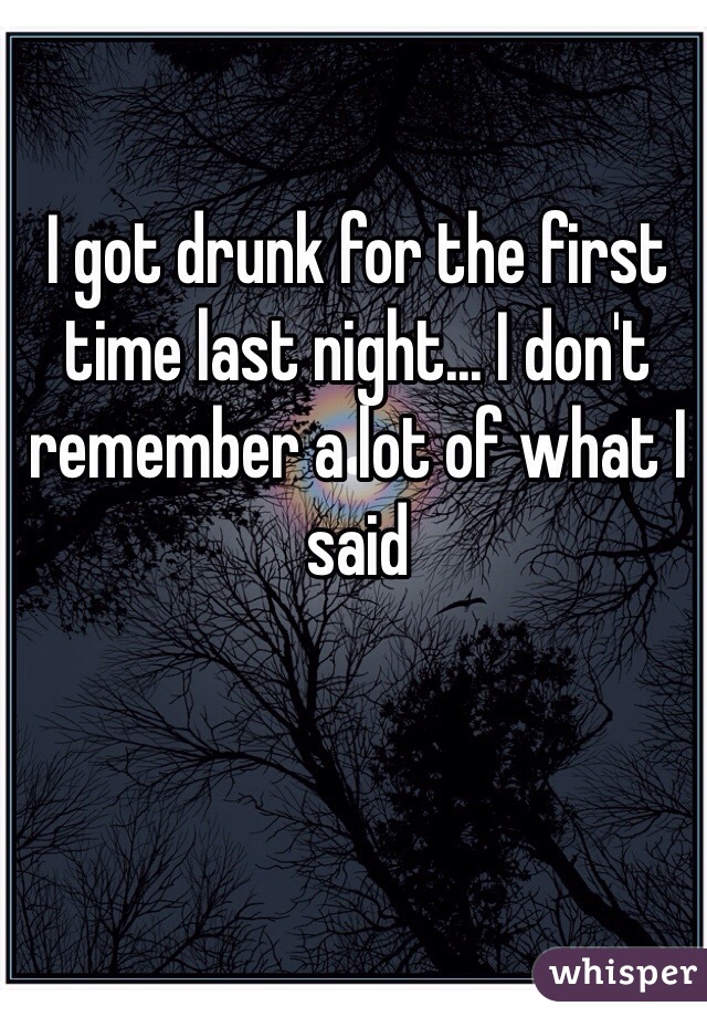 I got drunk for the first time last night... I don't remember a lot of what I said

