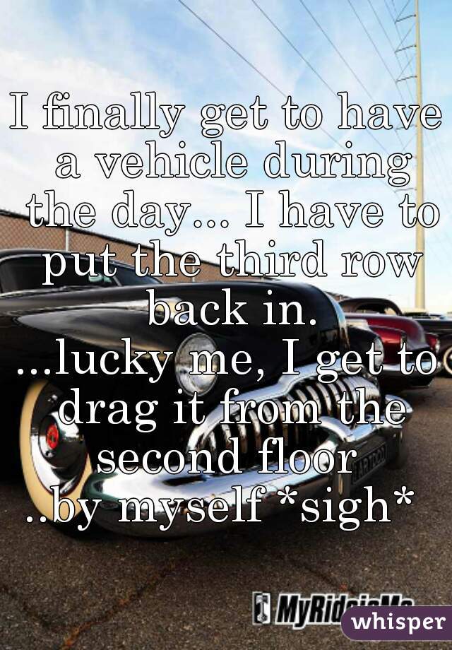 I finally get to have a vehicle during the day... I have to put the third row back in.
...lucky me, I get to drag it from the second floor 
..by myself *sigh* 