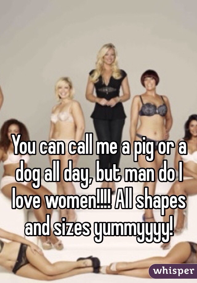 You can call me a pig or a dog all day, but man do I love women!!!! All shapes and sizes yummyyyy!