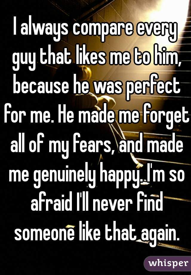 I always compare every guy that likes me to him, because he was perfect for me. He made me forget all of my fears, and made me genuinely happy. I'm so afraid I'll never find someone like that again.