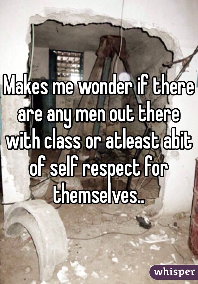 Makes me wonder if there are any men out there with class or atleast abit of self respect for themselves..