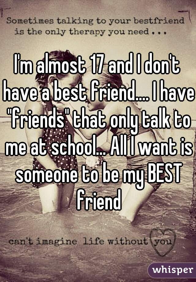 I'm almost 17 and I don't have a best friend.... I have "friends" that only talk to me at school... All I want is someone to be my BEST friend