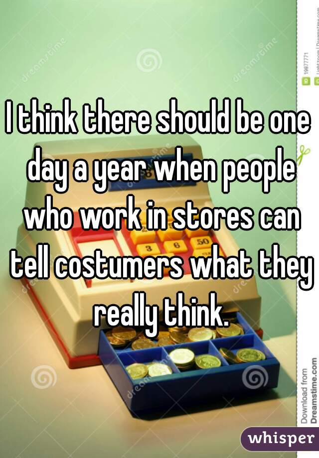 I think there should be one day a year when people who work in stores can tell costumers what they really think.