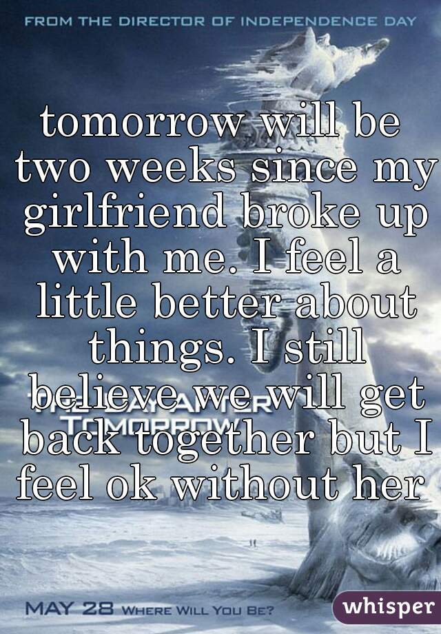 tomorrow will be two weeks since my girlfriend broke up with me. I feel a little better about things. I still believe we will get back together but I feel ok without her 