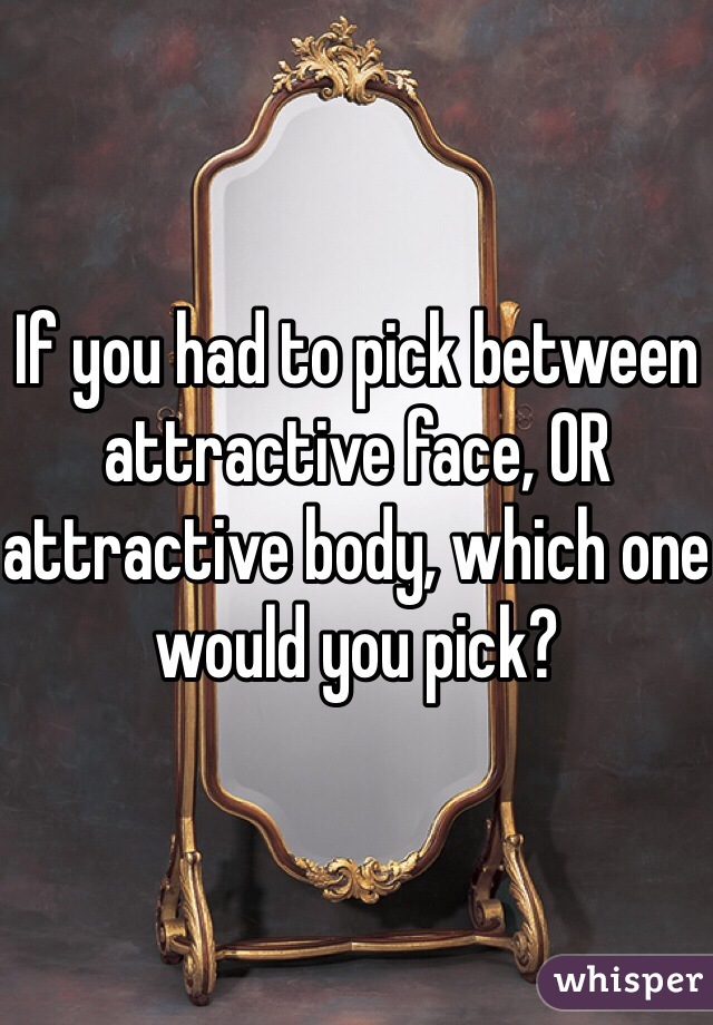 If you had to pick between attractive face, OR attractive body, which one would you pick?