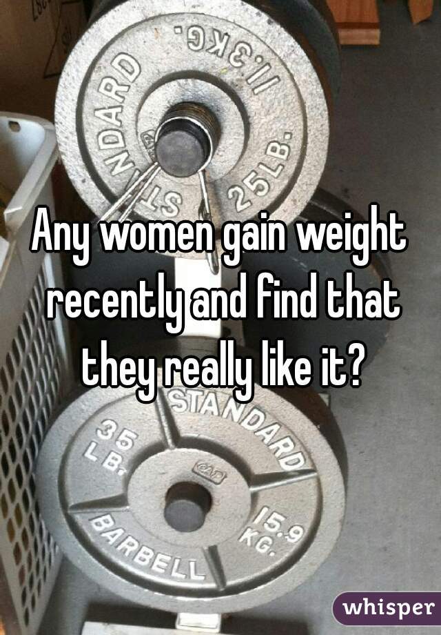 Any women gain weight recently and find that they really like it?