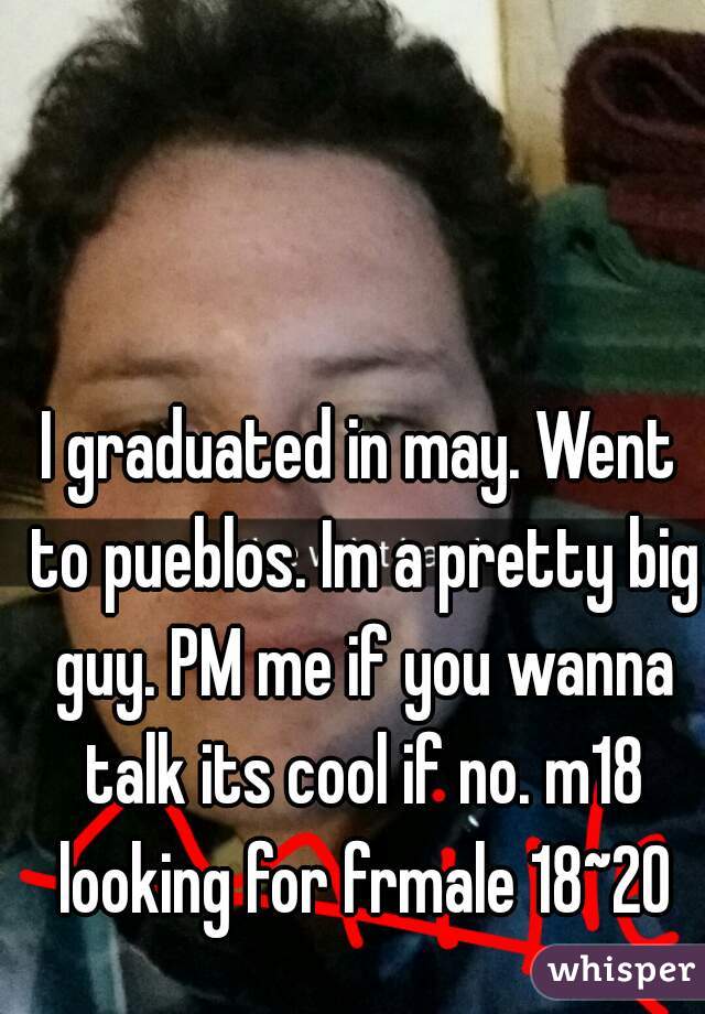 I graduated in may. Went to pueblos. Im a pretty big guy. PM me if you wanna talk its cool if no. m18 looking for frmale 18~20